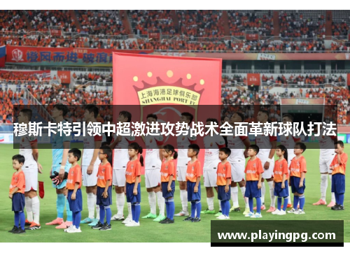 穆斯卡特引领中超激进攻势战术全面革新球队打法