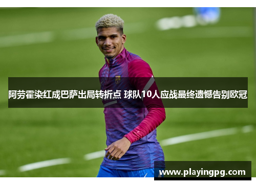 阿劳霍染红成巴萨出局转折点 球队10人应战最终遗憾告别欧冠