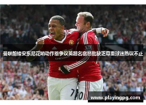 曼联前锋安东尼花哨动作惹争议英超名宿怒批缺乏尊重球迷热议不止