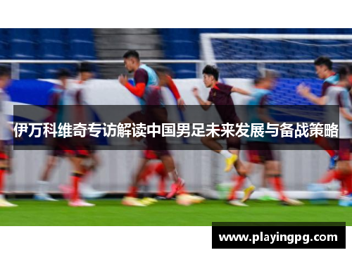 伊万科维奇专访解读中国男足未来发展与备战策略